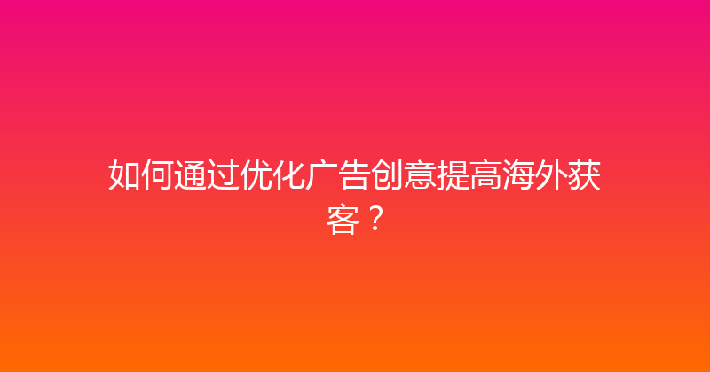 如何通过优化广告创意提高海外获客？ 封面图